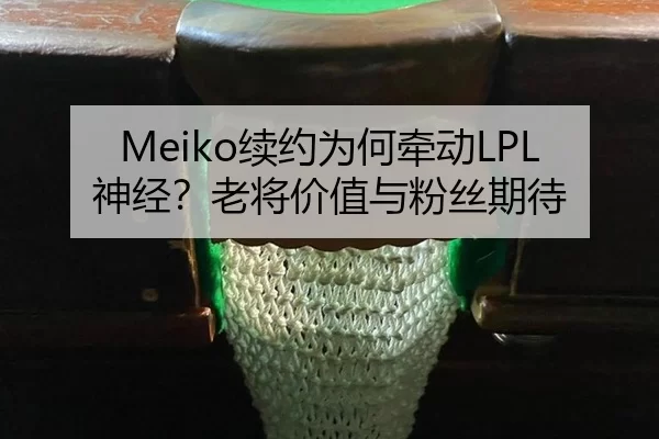 Meiko续约为何牵动LPL神经？老将价值与粉丝期待